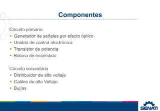 Componentes
Circuito primario:
 Generador de señales por efecto óptico
 Unidad de control electrónica
 Transistor de potencia
 Bobina de encendido
Circuito secundario
 Distribuidor de alto voltaje
 Cables de alto Voltaje
 Bujías
 