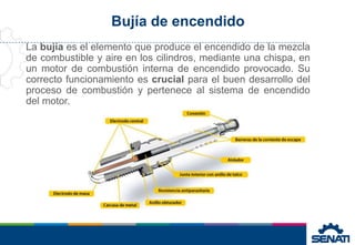 Bujía de encendido
La bujía es el elemento que produce el encendido de la mezcla
de combustible y aire en los cilindros, mediante una chispa, en
un motor de combustión interna de encendido provocado. Su
correcto funcionamiento es crucial para el buen desarrollo del
proceso de combustión y pertenece al sistema de encendido
del motor.
 