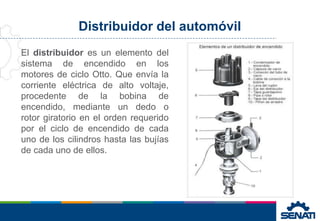 Distribuidor del automóvil
El distribuidor es un elemento del
sistema de encendido en los
motores de ciclo Otto. Que envía la
corriente eléctrica de alto voltaje,
procedente de la bobina de
encendido, mediante un dedo o
rotor giratorio en el orden requerido
por el ciclo de encendido de cada
uno de los cilindros hasta las bujías
de cada uno de ellos.
 