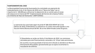 PLANTEAMIENTO DEL CASO
La Municipalidad Provincial de Huancavelica ha contratado una operación de
endeudamiento el día 15 de Febrero de 2010 con el “Banco de Todos” por el
importe de S/. 100,000 para cofinanciar la adquisición de un camión para el recojo
de la basura en el marco del PIP “Implementación del Servicio de Limpieza Publica
en el Distrito de Hijos de Pachacútec” (SNIP 019502).
La operación fue autorizada según Acuerdo N° 008-2010-MDHP del 12 de
Febrero de 2010. El Reembolso se realizará en 11 cuotas mensuales iguales a una
Tasa de Interés Efectiva Anual del 8%. No se han determinado cuotas de gracia.
El Desembolso se recibe con fecha 15 de febrero de 2010. Las comisiones
calculadas para este financiamiento, ascienden a S/. 10 por cada vencimiento.
De acuerdo a lo presupuestado el Servicio de la Deuda se atenderá con Recursos
Directamente Recaudados aprovechando que se espera incrementar la
recaudación de arbitrios.
 