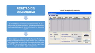 REGISTRO DEL
DESEMBOLSO
El Desembolso, son los recursos provenientes de las
operaciones de endeudamiento, para este tipo de deuda
(corto plazo) sólo puede ser: en efectivo; o, en bienes de
capital.
En el registro se debe indicar la fecha valor (fecha de
recepción del Desembolso), el documento que sustenta la
percepción (que se enlaza con el módulo Administrativo
del SIAF-SP), la moneda en que se percibe, el importe y el
tipo de cambio según corresponda.
 