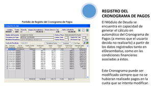 El Módulo de Deuda se
encuentra en capacidad de
generar el cálculo en
automático del Cronograma de
Pagos (a menos que el usuario
decida no realizarlo) a partir de
los datos registrados tanto en
elDesembolso, como en las
condiciones financieras
asociadas a éstos.
Este Cronograma puede ser
modificado siempre que no se
hubieran realizado pagos en la
cuota que se intenta modificar.
REGISTRO DEL
CRONOGRAMA DE PAGOS
 