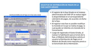 SOLICITUD DE DISTRIBUCIÓN DE PAGOS EN LA
FASE GASTO-GIRADO
• El registro de la fase Girado en el módulo
administrativo del SIAF-SP se realiza según
la disponibilidad en el correspondiente
calendario de pagos, de acuerdo a la fecha
de la fase.
• Al registrar esta fase es posible modificar
la moneda en la que se realiza el pago, la
cual puede ser distinta a la moneda de la
Concertación
• Luego de registrado el Gasto-Girado, al
realizar la habilitación para el envío de la
fase, el Módulo Administrativo solicita al
usuario la Distribución de Pagos en el
Módulo de Deuda como requisito previo a
la transmisión de la información.
 