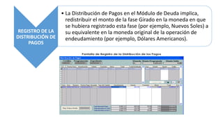 REGISTRO DE LA
DISTRIBUCIÓN DE
PAGOS
• La Distribución de Pagos en el Módulo de Deuda implica,
redistribuir el monto de la fase Girado en la moneda en que
se hubiera registrado esta fase (por ejemplo, Nuevos Soles) a
su equivalente en la moneda original de la operación de
endeudamiento (por ejemplo, Dólares Americanos).
 