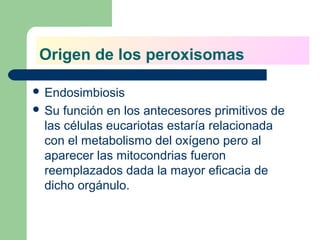 Origen de los peroxisomas

 Endosimbiosis
 Su función en los antecesores primitivos de
 las células eucariotas estaría relacionada
 con el metabolismo del oxígeno pero al
 aparecer las mitocondrias fueron
 reemplazados dada la mayor eficacia de
 dicho orgánulo.
 