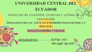 I TEGRA TES KEVI CAľA
MELA IE I LAGO
UNIVERSIDAD CENTRAL DEL
ECUADOR
FACULTAD DE FILOSOFÍA, CIENCIAS Y LETRAS DE L A
EDUCACIÓN
PEDAGOGÍA DE LAS CIENCIAS EXPERIMENTALES QUÍMICA Y
BIOLOGÍA
BIOLOGÍA GENERAL Y CELULAR
 