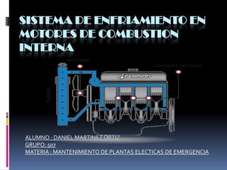 SISTEMA DE ENFRIAMIENTO EN
MOTORES DE COMBUSTION
INTERNA




ALUMNO : DANIEL MARTINEZ ORTIZ
GRUPO: 507
MATERIA : MANTENIMIENTO DE PLANTAS ELECTICAS DE EMERGENCIA
 