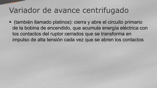 Variador de avance centrifugado
 (también llamado platinos): cierra y abre el circuito primario
de la bobina de encendido, que acumula energía eléctrica con
los contactos del ruptor cerrados que se transforma en
impulso de alta tensión cada vez que se abren los contactos
 