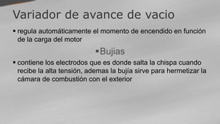 Variador de avance de vacio
 regula automáticamente el momento de encendido en función
de la carga del motor
Bujias
 contiene los electrodos que es donde salta la chispa cuando
recibe la alta tensión, ademas la bujía sirve para hermetizar la
cámara de combustión con el exterior
 