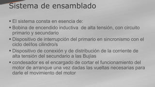 Sistema de ensamblado
 El sistema consta en esencia de:
 Bobina de encendido inductiva de alta tensión, con circuito
primario y secundario
 Dispositivo de interrupción del primario en sincronismo con el
ciclo del/los cilindro/s
 Dispositivo de conexión y de distribución de la corriente de
alta tensión del secundario a las Bujías
 condesador es el encargado de cortar el funcionamiento del
motor de arranque una vez dadas las vueltas necesarias para
darle el movimiento del motor
 
