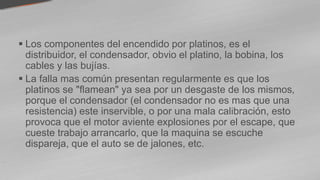  Los componentes del encendido por platinos, es el
distribuidor, el condensador, obvio el platino, la bobina, los
cables y las bujías.
 La falla mas común presentan regularmente es que los
platinos se "flamean" ya sea por un desgaste de los mismos,
porque el condensador (el condensador no es mas que una
resistencia) este inservible, o por una mala calibración, esto
provoca que el motor aviente explosiones por el escape, que
cueste trabajo arrancarlo, que la maquina se escuche
dispareja, que el auto se de jalones, etc.
 