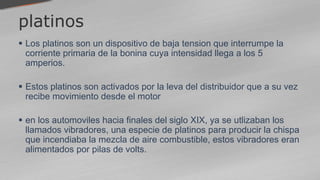 platinos
 Los platinos son un dispositivo de baja tension que interrumpe la
corriente primaria de la bonina cuya intensidad llega a los 5
amperios.
 Estos platinos son activados por la leva del distribuidor que a su vez
recibe movimiento desde el motor
 en los automoviles hacia finales del siglo XIX, ya se utlizaban los
llamados vibradores, una especie de platinos para producir la chispa
que incendiaba la mezcla de aire combustible, estos vibradores eran
alimentados por pilas de volts.
 
