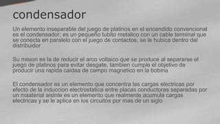 condensador
Un elemento inseparable del juego de platinos en el encendido convencional
es el condensador; es un pequeño tubito metalico con un cable terminal que
se conecta en paralelo con el juego de contactos, se le hubica dentro del
distribuidor
Su mision es la de reducir el arco voltaico que se produce al separarse el
juego de platinos para evitar desgate, tambien cumple el objetivo de
producir una rapida caidaa de campo magnetico en la bobina
El condensador es un elemento que concentra las cargas electricas por
efecto de la induccion electrostatica entre placas conductoras separadas por
un maaterial aislnte es un elemento que realmente acumula cargas
electricas y se le aplica en los circuitos por mas de un siglo
 