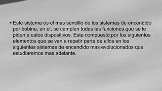  Este sistema es el mas sencillo de los sistemas de encendido
por bobina, en el, se cumplen todas las funciones que se le
piden a estos dispositivos. Esta compuesto por los siguientes
elementos que se van a repetir parte de ellos en los
siguientes sistemas de encendido mas evolucionados que
estudiaremos mas adelante.
 