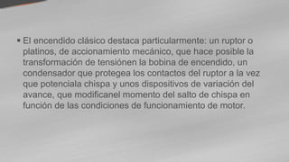  El encendido clásico destaca particularmente: un ruptor o
platinos, de accionamiento mecánico, que hace posible la
transformación de tensiónen la bobina de encendido, un
condensador que protegea los contactos del ruptor a la vez
que potenciala chispa y unos dispositivos de variación del
avance, que modificanel momento del salto de chispa en
función de las condiciones de funcionamiento de motor.
 