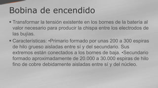 Bobina de encendido
 Transformar la tensión existente en los bornes de la batería al
valor necesario para producir la chispa entre los electrodos de
las bujías.
 Características: •Primario formado por unas 200 a 300 espiras
de hilo grueso aisladas entre sí y del secundario. Sus
extremos están conectados a los bornes de baja. •Secundario
formado aproximadamente de 20.000 a 30.000 espiras de hilo
fino de cobre debidamente aisladas entre sí y del núcleo.
 