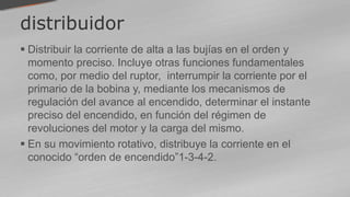 distribuidor
 Distribuir la corriente de alta a las bujías en el orden y
momento preciso. Incluye otras funciones fundamentales
como, por medio del ruptor, interrumpir la corriente por el
primario de la bobina y, mediante los mecanismos de
regulación del avance al encendido, determinar el instante
preciso del encendido, en función del régimen de
revoluciones del motor y la carga del mismo.
 En su movimiento rotativo, distribuye la corriente en el
conocido “orden de encendido”1-3-4-2.
 