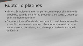 Ruptor o platinos
 Misión: Establecer e interrumpir la corriente por el primario de
la bobina, para de esta forma proceder a su carga y descarga
en el momento oportuno.
 Características: •Consta de un contacto móvil llamado martillo
y uno fijo denominado yunque. •Su apertura se realiza por el
accionamiento de la leva, y su cierre por medio de un muelle
de lámina.
 