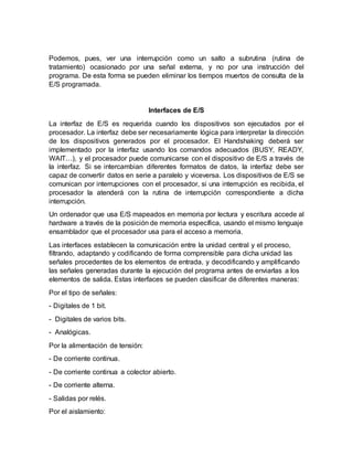 Podemos, pues, ver una interrupción como un salto a subrutina (rutina de
tratamiento) ocasionado por una señal externa, y no por una instrucción del
programa. De esta forma se pueden eliminar los tiempos muertos de consulta de la
E/S programada.
Interfaces de E/S
La interfaz de E/S es requerida cuando los dispositivos son ejecutados por el
procesador. La interfaz debe ser necesariamente lógica para interpretar la dirección
de los dispositivos generados por el procesador. El Handshaking deberá ser
implementado por la interfaz usando los comandos adecuados (BUSY, READY,
WAIT…), y el procesador puede comunicarse con el dispositivo de E/S a través de
la interfaz. Si se intercambian diferentes formatos de datos, la interfaz debe ser
capaz de convertir datos en serie a paralelo y viceversa. Los dispositivos de E/S se
comunican por interrupciones con el procesador, si una interrupción es recibida, el
procesador la atenderá con la rutina de interrupción correspondiente a dicha
interrupción.
Un ordenador que usa E/S mapeados en memoria por lectura y escritura accede al
hardware a través de la posición de memoria específica, usando el mismo lenguaje
ensamblador que el procesador usa para el acceso a memoria.
Las interfaces establecen la comunicación entre la unidad central y el proceso,
filtrando, adaptando y codificando de forma comprensible para dicha unidad las
señales procedentes de los elementos de entrada, y decodificando y amplificando
las señales generadas durante la ejecución del programa antes de enviarlas a los
elementos de salida. Estas interfaces se pueden clasificar de diferentes maneras:
Por el tipo de señales:
- Digitales de 1 bit.
- Digitales de varios bits.
- Analógicas.
Por la alimentación de tensión:
- De corriente continua.
- De corriente continua a colector abierto.
- De corriente alterna.
- Salidas por relés.
Por el aislamiento:
 