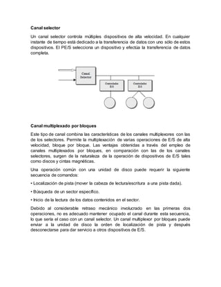 Canal selector
Un canal selector controla múltiples dispositivos de alta velocidad. En cualquier
instante de tiempo está dedicado a la transferencia de datos con uno sólo de estos
dispositivos. El PE/S selecciona un dispositivo y efectúa la transferencia de datos
completa.
Canal multiplexado por bloques
Este tipo de canal combina las características de los canales multiplexores con las
de los selectores. Permite la multiplexación de varias operaciones de E/S de alta
velocidad, bloque por bloque. Las ventajas obtenidas a través del empleo de
canales multiplexados por bloques, en comparación con las de los canales
selectores, surgen de la naturaleza de la operación de dispositivos de E/S tales
como discos y cintas magnéticas.
Una operación común con una unidad de disco puede requerir la siguiente
secuencia de comandos:
• Localización de pista (mover la cabeza de lectura/escritura a una pista dada).
• Búsqueda de un sector específico.
• Inicio de la lectura de los datos contenidos en el sector.
Debido al considerable retraso mecánico involucrado en las primeras dos
operaciones, no es adecuado mantener ocupado el canal durante esta secuencia,
lo que sería el caso con un canal selector. Un canal multiplexor por bloques puede
enviar a la unidad de disco la orden de localización de pista y después
desconectarse para dar servicio a otros dispositivos de E/S.
 