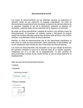 Direccionamiento de E/S
Los modos de direccionamiento son las diferentes maneras de especificar un
operando dentro de una instrucción en lenguaje ensamblador. Un modo de
direccionamiento especifica la forma de calcular la dirección de memoria efectiva de
un operando mediante el uso de la información contenida en registros y/o
constantes, contenida dentro de una instrucción de la máquina o en otra parte.
No existe una forma generalmente aceptada de nombrar a los distintos modos de
direccionamiento. En particular, los distintos autores y fabricantes de equipos
pueden dar nombres diferentes para el modo de hacer frente al mismo, o los mismos
nombres, a los diferentes modos de direccionamiento.
Además, un modo de direccionamiento que en una determinada arquitectura se
trata como un modo de direccionamiento, puede representar la funcionalidad que
en otra arquitectura está cubierto por dos o más modos de direccionamiento.
Los modos de direccionamiento más frecuentes son los que calculan la dirección
del operando mediante la suma de la dirección base de un registro segmento,
multiplicado por 16 y el valor de un desplazamiento. La gran variedad de
direccionamientos proviene de las muchas formas en que se puede determinar el
desplazamiento.
Entre los tipos de direccionamiento tenemos:
* Implícito
* Inmediato
* Directo o absoluto
 