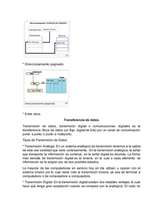 * Direccionamiento paginado
* Entre otros.
Transferencia de datos
Transmisión de datos, transmisión digital o comunicaciones digitales es la
transferencia física de datos (un flujo digital de bits) por un canal de comunicación
punto a punto o punto a multipunto.
Tipos de Transmisión de Datos:
* Transmisión Análoga: En un sistema analógico de transmisión tenemos a la salida
de este una cantidad que varía continuamente. En la transmisión analógica, la señal
que transporta la información es continua, en la señal digital es discreta. La forma
más sencilla de transmisión digital es la binaria, en la cual a cada elemento de
información se le asigna uno de dos posibles estados.
La mayoría de las computadoras en servicio hoy en día utilizan u operan con el
sistema binario por lo cual viene más la transmisión binaria, ya sea de terminal a
computadora o de computadora a computadora.
* Transmisión Digital: En la transmisión digital existen dos notables ventajas lo cual
hace que tenga gran aceptación cuando se compara con la analógica. El ruido no
 
