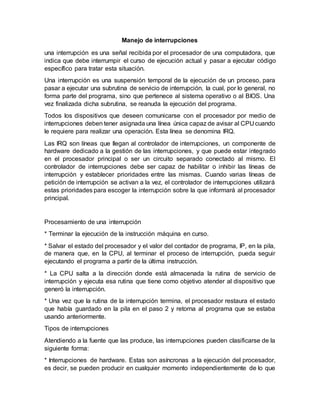 Manejo de interrupciones
una interrupción es una señal recibida por el procesador de una computadora, que
indica que debe interrumpir el curso de ejecución actual y pasar a ejecutar código
específico para tratar esta situación.
Una interrupción es una suspensión temporal de la ejecución de un proceso, para
pasar a ejecutar una subrutina de servicio de interrupción, la cual, por lo general, no
forma parte del programa, sino que pertenece al sistema operativo o al BIOS. Una
vez finalizada dicha subrutina, se reanuda la ejecución del programa.
Todos los dispositivos que deseen comunicarse con el procesador por medio de
interrupciones deben tener asignada una línea única capaz de avisar al CPU cuando
le requiere para realizar una operación. Esta línea se denomina IRQ.
Las IRQ son líneas que llegan al controlador de interrupciones, un componente de
hardware dedicado a la gestión de las interrupciones, y que puede estar integrado
en el procesador principal o ser un circuito separado conectado al mismo. El
controlador de interrupciones debe ser capaz de habilitar o inhibir las líneas de
interrupción y establecer prioridades entre las mismas. Cuando varias líneas de
petición de interrupción se activan a la vez, el controlador de interrupciones utilizará
estas prioridades para escoger la interrupción sobre la que informará al procesador
principal.
Procesamiento de una interrupción
* Terminar la ejecución de la instrucción máquina en curso.
* Salvar el estado del procesador y el valor del contador de programa, IP, en la pila,
de manera que, en la CPU, al terminar el proceso de interrupción, pueda seguir
ejecutando el programa a partir de la última instrucción.
* La CPU salta a la dirección donde está almacenada la rutina de servicio de
interrupción y ejecuta esa rutina que tiene como objetivo atender al dispositivo que
generó la interrupción.
* Una vez que la rutina de la interrupción termina, el procesador restaura el estado
que había guardado en la pila en el paso 2 y retorna al programa que se estaba
usando anteriormente.
Tipos de interrupciones
Atendiendo a la fuente que las produce, las interrupciones pueden clasificarse de la
siguiente forma:
* Interrupciones de hardware. Estas son asíncronas a la ejecución del procesador,
es decir, se pueden producir en cualquier momento independientemente de lo que
 