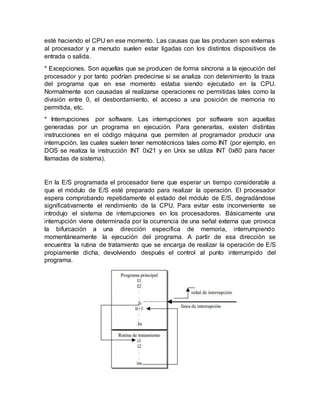 esté haciendo el CPU en ese momento. Las causas que las producen son externas
al procesador y a menudo suelen estar ligadas con los distintos dispositivos de
entrada o salida.
* Excepciones. Son aquellas que se producen de forma síncrona a la ejecución del
procesador y por tanto podrían predecirse si se analiza con detenimiento la traza
del programa que en ese momento estaba siendo ejecutado en la CPU.
Normalmente son causadas al realizarse operaciones no permitidas tales como la
división entre 0, el desbordamiento, el acceso a una posición de memoria no
permitida, etc.
* Interrupciones por software. Las interrupciones por software son aquellas
generadas por un programa en ejecución. Para generarlas, existen distintas
instrucciones en el código máquina que permiten al programador producir una
interrupción, las cuales suelen tener nemotécnicos tales como INT (por ejemplo, en
DOS se realiza la instrucción INT 0x21 y en Unix se utiliza INT 0x80 para hacer
llamadas de sistema).
En la E/S programada el procesador tiene que esperar un tiempo considerable a
que el módulo de E/S esté preparado para realizar la operación. El procesador
espera comprobando repetidamente el estado del módulo de E/S, degradándose
significativamente el rendimiento de la CPU. Para evitar este inconveniente se
introdujo el sistema de interrupciones en los procesadores. Básicamente una
interrupción viene determinada por la ocurrencia de una señal externa que provoca
la bifurcación a una dirección especifica de memoria, interrumpiendo
momentáneamente la ejecución del programa. A partir de esa dirección se
encuentra la rutina de tratamiento que se encarga de realizar la operación de E/S
propiamente dicha, devolviendo después el control al punto interrumpido del
programa.
 