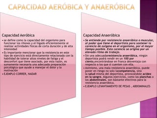 Capacidad Aeróbica
• se define como la capacidad del organismo para
funcionar los riñones y el hígado eficientemente al
realizar actividades físicas de corta duración y de alta
intensidad
• Es importante mencionar que la resistencia en este
tipo de ejercicio está directamente relacionada con la
habilidad de tolerar altos niveles de fatiga y el
desconfort que tiene asociado, por esta razón, es
sumamente necesaria una adecuada preparación
psicológica que ayude a manejar el dolor y la
motivación
• EJEMPLO CORRER, NADAR
Capacidad Anaeróbica
• Se entiende por resistencia anaeróbica o muscular,
al poder que tiene el deportista para sostener la
carencia de oxígeno en el organismo, por el mayor
tiempo posible. Esta carencia se origina por un
elevado ritmo de trabajo.
• Sin una adecuadaresistencia anaeróbica, ningún
deportista podrá rendir en un 100 por
ciento,encontrándose en franca desventaja con
respecto a los que sí cuenten con ella.
• Asimismo, una mala resistencia anaeróbica, puede
poner en riesgo no solo lacompetencia, sino
la salud misma del deportista, provocándole acidez
en la sangre. Algunos ejercicios, como las planchas o
los abdominales, son bastante efectivos para la
resistencia anaeróbica.
• EJEMPLO LEVANTAMIENTO DE PESAS , ABDOMINALES
 