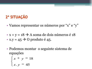 • Vamos representar os números por “x” e “y”

• x + y = 18  A soma de dois números é 18
• x.y = 45  O produto é 45.

• Podemos montar o seguinte sistema de
  equações
    x      y    18
    x. y       45
 