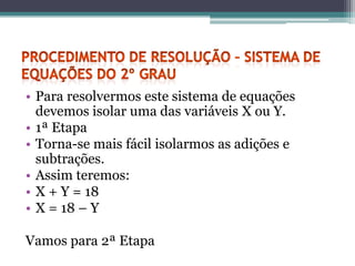 • Para resolvermos este sistema de equações
  devemos isolar uma das variáveis X ou Y.
• 1ª Etapa
• Torna-se mais fácil isolarmos as adições e
  subtrações.
• Assim teremos:
• X + Y = 18
• X = 18 – Y

Vamos para 2ª Etapa
 