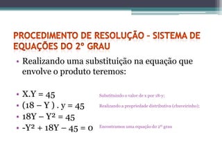 • Realizando uma substituição na equação que
  envolve o produto teremos:

•   X.Y = 45             Substituindo o valor de x por 18-y;

•   (18 – Y ) . y = 45   Realizando a propriedade distributiva (chuveirinho);

•   18Y – Y² = 45
•   -Y² + 18Y – 45 = 0   Encontramos uma equação do 2º grau
 
