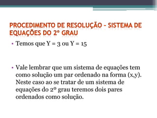 • Temos que Y = 3 ou Y = 15


• Vale lembrar que um sistema de equações tem
  como solução um par ordenado na forma (x,y).
  Neste caso ao se tratar de um sistema de
  equações do 2º grau teremos dois pares
  ordenados como solução.
 