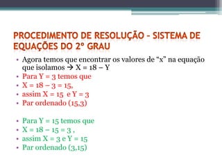 • Agora temos que encontrar os valores de “x” na equação
  que isolamos  X = 18 – Y
• Para Y = 3 temos que
• X = 18 – 3 = 15,
• assim X = 15 e Y = 3
• Par ordenado (15,3)

•   Para Y = 15 temos que
•   X = 18 – 15 = 3 ,
•   assim X = 3 e Y = 15
•   Par ordenado (3,15)
 