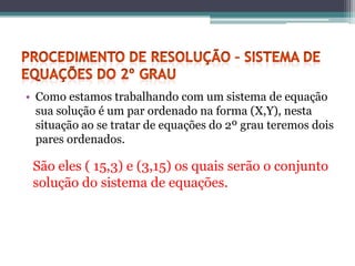 • Como estamos trabalhando com um sistema de equação
  sua solução é um par ordenado na forma (X,Y), nesta
  situação ao se tratar de equações do 2º grau teremos dois
  pares ordenados.

 São eles ( 15,3) e (3,15) os quais serão o conjunto
 solução do sistema de equações.
 