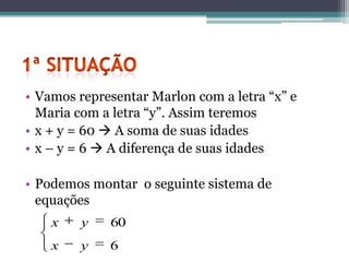 • Vamos representar Marlon com a letra “x” e
  Maria com a letra “y”. Assim teremos
• x + y = 60  A soma de suas idades
• x – y = 6  A diferença de suas idades

• Podemos montar o seguinte sistema de
  equações
    x    y   60
    x    y   6
 