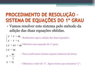• Vamos resolver este sistema pelo método da
  adição das duas equações obtidas.
    X    Y    60
                   ▫ Realizamos aqui a adição das duas equações;
    X    Y    6
                   ▫ Obtemos uma equação do 1º grau;
2X       0Y       66
2X       66
        66         ▫ Para resolvermos iremos separar números de letras;
X
        2
X       33
                   ▫ Obtemos o valor de “x”. Agora temos que encontrar “y”;
 