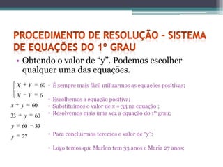 • Obtendo o valor de “y”. Podemos escolher
      qualquer uma das equações.
     X           Y        60 ▫ É sempre mais fácil utilizarmos as equações positivas;
     X           Y        6
                              ▫ Escolhemos a equação positiva;
x        y           60       ▫ Substituímos o valor de x = 33 na equação ;
33           y        60      ▫ Resolvemos mais uma vez a equação do 1º grau;

y        60           33
y        27                   ▫ Para concluirmos teremos o valor de “y”;

                              ▫ Logo temos que Marlon tem 33 anos e Maria 27 anos;
 