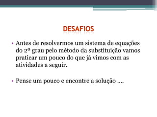 • Antes de resolvermos um sistema de equações
  do 2º grau pelo método da substituição vamos
  praticar um pouco do que já vimos com as
  atividades a seguir.

• Pense um pouco e encontre a solução ....
 