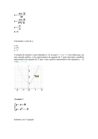 Calculando o valor de y:
y=2x
y=2*1
y=2
A solução do sistema é o par ordenado (1, 2), no qual x = 1 e y = 2. Isso indica que, em
uma situação gráfica, a reta representativa da equação do 1º grau intercepta a parábola
representativa da equação do 2º grau. Veja o gráfico representativo das equações y – 2x
= 0 e y – x² = 1:

Exemplo 3

Isolando y na 1ª equação:

 