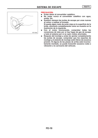 PRECAUCIOuN:
q Evitar dañar el convertidor catalítico.
q No mojar nunca el convertidor catalítico con agua,
aceite, etc.
q Sustituir siempre las juntas de escape por unas nuevas
al volver a realizar el armado.
Si queda algún resto de junta vieja en la superficie de la
brida, eliminarlo completamente como se muestra en la
ilustración de la izquierda.
q Con el motor funcionando, comprobar todas las
conexiones de tubo por si hay fugas de gas de escape
y todo el sistema por si se oyen ruidos anormales.
q Después del montaje y antes de apretar completamente
las juntas de escape, comprobar que los soportes de
montaje y el aislante de montaje estén libres de excesiva
presión. Si alguna de las piezas de arriba está incorrec-
tamente montada, se puede transmitir excesivo ruido o
vibración a la carrocería del vehículo.
SFE180A
SISTEMA DE ESCAPE TD27Ti
FE-10
 