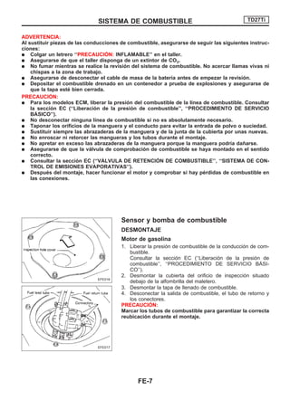 ADVERTENCIA:
Al sustituir piezas de las conducciones de combustible, asegurarse de seguir las siguientes instruc-
ciones:
q Colgar un letrero ‘‘PRECAUCIOuN: INFLAMABLE’’ en el taller.
q Asegurarse de que el taller disponga de un extintor de CO2.
q No fumar mientras se realice la revisión del sistema de combustible. No acercar llamas vivas ni
chispas a la zona de trabajo.
q Asegurarse de desconectar el cable de masa de la batería antes de empezar la revisión.
q Depositar el combustible drenado en un contenedor a prueba de explosiones y asegurarse de
que la tapa esté bien cerrada.
PRECAUCIOuN:
q Para los modelos ECM, liberar la presión del combustible de la línea de combustible. Consultar
la sección EC (‘‘Liberación de la presión de combustible’’, ‘‘PROCEDIMIENTO DE SERVICIO
BAuSICO’’).
q No desconectar ninguna línea de combustible si no es absolutamente necesario.
q Taponar los orificios de la manguera y el conducto para evitar la entrada de polvo o suciedad.
q Sustituir siempre las abrazaderas de la manguera y de la junta de la cubierta por unas nuevas.
q No enroscar ni retorcer las mangueras y los tubos durante el montaje.
q No apretar en exceso las abrazaderas de la manguera porque la manguera podría dañarse.
q Asegurarse de que la válvula de comprobación de combustible se haya montado en el sentido
correcto.
q Consultar la sección EC (‘‘VAuLVULA DE RETENCIOuN DE COMBUSTIBLE’’, ‘‘SISTEMA DE CON-
TROL DE EMISIONES EVAPORATIVAS’’).
q Después del montaje, hacer funcionar el motor y comprobar si hay pérdidas de combustible en
las conexiones.
Sensor y bomba de combustible
DESMONTAJE
Motor de gasolina
1. Liberar la presión de combustible de la conducción de com-
bustible.
Consultar la sección EC (‘‘Liberación de la presión de
combustible’’, ‘‘PROCEDIMIENTO DE SERVICIO BAuSI-
CO’’).
2. Desmontar la cubierta del orificio de inspección situado
debajo de la alfombrilla del maletero.
3. Desmontar la tapa de llenado de combustible.
4. Desconectar la salida de combustible, el tubo de retorno y
los conectores.
PRECAUCIOuN:
Marcar los tubos de combustible para garantizar la correcta
reubicación durante el montaje.
EFE016
EFE017
SISTEMA DE COMBUSTIBLE TD27Ti
FE-7
 