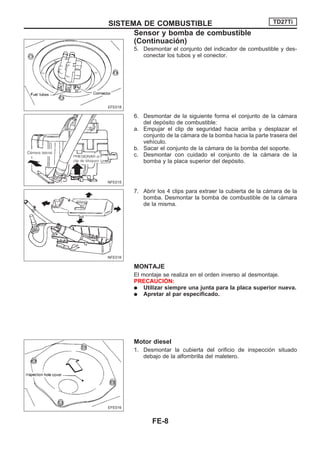 5. Desmontar el conjunto del indicador de combustible y des-
conectar los tubos y el conector.
6. Desmontar de la siguiente forma el conjunto de la cámara
del depósito de combustible:
a. Empujar el clip de seguridad hacia arriba y desplazar el
conjunto de la cámara de la bomba hacia la parte trasera del
vehículo.
b. Sacar el conjunto de la cámara de la bomba del soporte.
c. Desmontar con cuidado el conjunto de la cámara de la
bomba y la placa superior del depósito.
7. Abrir los 4 clips para extraer la cubierta de la cámara de la
bomba. Desmontar la bomba de combustible de la cámara
de la misma.
MONTAJE
El montaje se realiza en el orden inverso al desmontaje.
PRECAUCIOuN:
q Utilizar siempre una junta para la placa superior nueva.
q Apretar al par especificado.
Motor diesel
1. Desmontar la cubierta del orificio de inspección situado
debajo de la alfombrilla del maletero.
EFE018
NFE015
NFE016
EFE016
SISTEMA DE COMBUSTIBLE TD27Ti
Sensor y bomba de combustible
(Continuacio´n)
FE-8
 