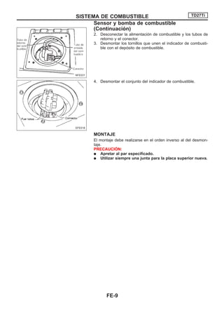 2. Desconectar la alimentación de combustible y los tubos de
retorno y el conector.
3. Desmontar los tornillos que unen el indicador de combusti-
ble con el depósito de combustible.
4. Desmontar el conjunto del indicador de combustible.
MONTAJE
El montaje debe realizarse en el orden inverso al del desmon-
taje.
PRECAUCIOuN:
q Apretar al par especificado.
q Utilizar siempre una junta para la placa superior nueva.
NFE031
EFE018
SISTEMA DE COMBUSTIBLE TD27Ti
Sensor y bomba de combustible
(Continuacio´n)
FE-9
 