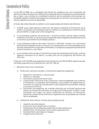 SistemadeEstímulosLineamientosdePolítica
12
La Ley 909 de 2004, en su parágrafo del Artículo 36, establece que con el propósito de
elevar los niveles de eficiencia, satisfacción y desarrollo de los empleados en el desempeño
de su labor y de contribuir al cumplimiento efectivo de los resultados institucionales, las
entidades deberán implementar programas de bienestar e incentivos, de acuerdo con las
normas vigentes y las que la desarrollen.
A través del citado Decreto se definen como responsables del Sistema de Estímulos:
1. Al DAFP, quien debe ejercer la dirección del sistema mediante la formulación de la
política, la asesoría a las entidades sobre la materia y la coordinación interinstitucional
para el diseño y la ejecución de los programas;
2. a las entidades públicas de protección y servicios sociales quienes deben facilitar,
mediante convenios, sus servicios para el desarrollo de los programas de bienestar social
e incentivos que diseñen las entidades públicas;
3. a las entidades públicas del orden nacional y territorial, quienes con autonomía
administrativa deberán poner en marcha, en coordinación con otras entidades de los
sectores administrativos nacionales y territoriales, sus respectivos programas de bienestar
social e incentivos; y, por último
4. a los comités institucionales e interinstitucionales de empleados del Estado, quienes
deberán participar en el diseño y la ejecución de los programas del Sistema de
Estímulos.
El Decreto 1227 de 2005 que reglamenta parcialmente la Ley 909 de 2004, explicita los ejes
centrales propuestos por el Decreto Ley 1567 de 1998 así:
1. Bienestar Social, que comprende:
a. Protección y Servicios Sociales, a través de los siguientes programas:
• Deportivos, recreativos y vacacionales.
• Artísticos y culturales.
• Promoción y prevención de la salud.
• Capacitación informal en artes y artesanías u otras modalidades que conlleven
la recreación y el bienestar del empleado y que puedan ser gestionadas en
convenio con Cajas de Compensación u otros organismos que faciliten subsidios
o ayudas económicas.
• Promoción de programas de vivienda ofrecidos por el Fondo Nacional del
Ahorro, los Fondos de Cesantías, las Cajas de Compensación Familiar u otras
entidades que hagan sus veces, facilitando los trámites, la información
pertinente y presentando ante dichos organismos las necesidades de vivienda
de los empleados.
b. Calidad de Vida Laboral, a través de los programas de:
• Medición del clima laboral.
• Evaluación de la adaptación al cambio.
• Preparación de los prepensionados para el retiro del servicio.
• Identificación e intervención de la cultura organizacional.
• Fortalecimiento del trabajo en equipo.
• Programas de incentivos.
 