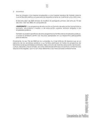 LineamientosdePolítica
SistemadeEstímulos
13
2. Incentivos
Que se otorgan a los mejores empleados y a los mejores equipos de trabajo, para lo
cual el Decreto define con precisión los requisitos a tener en cuenta en uno y otro caso.
El Decreto 4661 de 2005 (Anexo 4) modificó el parágrafo primero del artículo 70 del
decreto 1227 de 2005, el cual quedó así:
«PARÁGRAFO 1. Los programas de educación no formal y de educación formal básica
primaria, secundaria y media, o de educación superior, estarán dirigidos a los
empleados públicos.
También se podrán beneficiar de estos programas las familias de los empleados públicos,
cuando la entidad cuente con recursos apropiados en sus respectivos presupuestos
para el efecto»
Finalmente, la Ley 734 de 2002 en los numerales 4 y 5 del Artículo 33 dispone que es un
derecho de los servidores públicos y sus familias participar en todos los programas de
bienestar social que establezca el Estado, tales como los de vivienda, educación, recreación,
cultura, deporte y vacacionales, así como disfrutar de estímulos e incentivos conforme a las
disposiciones legales, que no son otras diferentes a las mencionadas anteriormente.
 