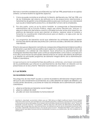 LineamientosdePolítica
SistemadeEstímulos
17
Del marco normativo establecido por el Decreto Ley 1567 de 1998, presentado en el capítulo
anterior, conviene resaltar los siguientes aspectos:
1. Como se puede constatar en el artículo 14, literal b, del Decreto-Ley 1567 de 1998, una
de las finalidades del sistema de estímulos es la de proporcionar orientaciones y
herramientas de gestión a las entidades públicas para que construyan una vida laboral
que ayude al desempeño productivo y al desarrollo humano de los empleados.
2. Por otra parte, como ya se ha dicho también, le corresponde al Departamento
Administrativo de la Función Pública, según ese mismo Decreto-Ley, artículo 17,
ejercer la dirección del sistema, para lo cual debe formular, entre otros aspectos, las
políticas de bienestar social que orienten el sistema, asesorar sobre la materia y
fomentar la coordinación interinstitucional para el diseño y la ejecución de los
respectivos programas.
3. Los programas de bienestar social que adelanten las entidades públicas deben
enmarcarse dentro del área de protección y servicios sociales y del área de calidad de
vida laboral.
El hecho de que por disposición normativa le corresponda al Departamento liderar la política
de bienestar y que dentro de esa política sean aspectos nucleares el desarrollo humano de
los empleados y la calidad de vida laboral, hace atractivos los planteamientos del
investigador Manfred Max-Neef1
para continuar adoptándolos como marco conceptual a
la luz del cual se tracen las principales orientaciones en el campo del sistema de estímulos
y se diseñen los principales programas de bienestar integral dentro de la Administración
Pública Colombiana.
Lo que se busca con la presente línea de política es, entonces, una mayor concreción
de las posibilidades que ofrecen los planteamientos de Max-Neef, en relación con los
presentados en el documento “Bienestar social laboral, una nueva propuesta”.
2.1 LA TEORÍA
Las necesidades humanas
Tres preguntas de Max-Neef2
ayudan a centrar el problema del bienestar integral (dentro
del que se ubica el bienestar social laboral), las cuales deberán ser objeto de reflexión y de
consecuentes decisiones y acciones en todas las entidades de la administración pública
colombiana:
1. ¿Qué se entiende por bienestar social integral?
2. ¿Qué es calidad de vida?
3. ¿Cuáles son esas necesidades humanas básicas?
1
Manfred A. Max-Neef, economista chileno que en 1983 obtuvo el Right Livelihood Award, Premio Nobel
Alternativo de Economía, «por revitalizar las comunidades pequeñas y medianas, impulsando la autoconfianza
y reforzando las raíces del pueblo». Es el creador de los principios de «Economía Descalza» y de la “Teoría del
Desarrollo a Escala Humana”. Es fundador y director ejecutivo del Centro de Alternativas de Desarrollo y
miembro del Consejo Ejecutivo del Club de Roma. Actualmente es rector de la Universidad Austral de Chile.
2
En el libro “Desarrollo a Escala Humana. Una opción para el futuro”, Manfred Max-Neef y otros sustentan la
diferenciación que debe hacerse entre las necesidades humanas y sus satisfactores. Ver cita completa en la
bibliografía.”
 