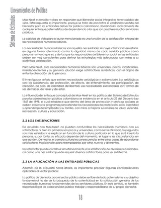 SistemadeEstímulosLineamientosdePolítica
18
Max-Neef es sencillo y claro en responder que Bienestar social integral es tener calidad de
vida. Esta respuesta es importante, porque se trata de encontrar el verdadero sentido del
bienestar para las entidades del sector público colombiano, liberándolas radicalmente de
cualquier enfoque paternalista y de dependencia a los que son proclives muchos servidores
públicos.
La calidad de vida para el autor mencionado es una función de la satisfacción integral de
las necesidades humanas básicas.
Las necesidades humanas básicas son aquellas necesidades sin cuya satisfacción se estaría,
en alguna forma, atentando contra la dignidad misma de cada servidor público como
persona humana que es, y de las que los responsables del bienestar social en las entidades
deben ser muy conscientes para derivar las estrategias más adecuadas con miras a su
auténtica satisfacción.
Para Max-Neef, esas necesidades humanas básicas son universales, pocas, clasificables,
interdependientes y su genuina solución exige satisfactores auténticos, con el objeto de
evitar la alienación de la persona.
El investigador señala que existen necesidades axiológicas y existenciales. Las axiológicas
son: de subsistencia, de protección, de afecto, de entendimiento, de participación, de
creación, de ocio, de identidad, de libertad. Las necesidades existenciales son: formas de
ser, de hacer, de tener y de estar.
La influencia del enfoque conceptual de Max-Neef en las políticas del Sistema de Estímulos
para la administración pública colombiana se evidencia en el artículo 23 del Decreto-Ley
1567 de 1998, el cual establece que dentro del área de protección y servicios sociales se
deben estructurar programas para atender las necesidades de protección, ocio, identidad
y aprendizaje del empleado y su familia, con miras a mejorar sus niveles de salud, vivienda,
recreación, cultura y educación.
2.2 LOS SATISFACTORES
De acuerdo con Max-Neef, no pueden confundirse las necesidades humanas con sus
satisfactores. Si bien las primeras son pocas y universales, como se ha afirmado, los segundos
son más variados y se explican en función de la cultura particular en la que esté inserta la
persona, y, por tanto, su eficacia depende del momento, el lugar y las circunstancias en
que actúen. De hecho, el cambio cultural es consecuencia, entre otras cosas, de abandonar
satisfactores tradicionales para reemplazarlos por otros nuevos y diferentes.
Un satisfactor puede contribuir simultáneamente a la satisfacción de diversas necesidades,
así como una necesidad puede requerir diversos satisfactores para ser satisfecha.
2.3 LA APLICACIÓN A LAS ENTIDADES PÚBLICAS
Además de lo expuesto hasta ahora, es importante precisar algunas consideraciones
aplicables al sector público:
La política de bienestar para el sector público debe ser libre de todo paternalismo y su objetivo
fundamental ha de ser la búsqueda de la autenticidad en la satisfacción genuina de las
necesidades humanas fundamentales de los servidores públicos. En este sentido, es también
responsabilidad de cada servidor público trabajar y responsabilizarse de su propio bienestar.
 
