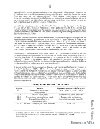 LineamientosdePolítica
SistemadeEstímulos
19
La concepción del bienestar social al interior de las entidades públicas es un problema de
tipo cultural, cuyo cambio requiere estrategias que afecten la mentalidad colectiva de las
áreas, entidades y sectores de la administración. Dentro de este cambio cultural es urgente
crear conciencia en los servidores públicos de sus carencias y potencialidades, así como
de la importancia de identificar satisfactores auténticos para evitar conductas
autoengañosas que los alienen en lugar de liberarlos.
La matriz de necesidades de Manfred Max-Neef3
es un cuadro de doble entrada, que
recoge, por un lado, las nueve necesidades axiológicas (del mundo de los valores) que
vertebran el sistema: Subsistencia, Protección, Afecto Entendimiento, Participación, Ocio,
Creación, Identidad, Libertad. Por otro, las necesidades según las categorías existenciales
de: Ser, Tener, Hacer y Estar.
En razón a que dicha matriz es una herramienta útil para el diagnóstico integral de las
necesidades humanas y que el mismo autor expone que “..., cada persona o cada grupo
puede construir y llenar la suya según sea su cultura, su tiempo, su lugar o sus circunstancias, o
bien según sus limitaciones o sus aspiraciones”4
, se ha considerado pertinente recomendar su
estudio y utilización por parte de los jefes de cada área para identificar las fortalezas y debilidades
a nivel de la calidad de vida de sus colaboradores y para identificar los satisfactores más
adecuados y las estrategias a aplicar para su implementación y evaluación.
En este sentido, es importante resaltar que dentro de la gestión moderna de los recursos
humanos, los procesos de personal, entre ellos los de bienestar, se han comenzado a
descentralizar de las oficinas de personal hacia cada una de las dependencias, siempre,
claro está, bajo las pautas y orientaciones del nivel directivo. Al respecto, se requiere un
trabajo fuerte de concientización en relación con la responsabilidad de cada jefe de liderar
cambios cualitativos en la manera de asumir el bienestar.
Es conveniente interpretar los programas de protección social (satisfactores) previstos en el
artículo 70 del Decreto 1227 de 2005 dentro del enfoque conceptual propuesto por Max
Neef, como forma de hacer tomar conciencia a los servidores públicos de su responsabilidad
en la satisfacción de sus necesidades humanas básicas; esta prescripción, sin duda, obliga
también a las entidades a colaborar en la satisfacción de dichas necesidades de cara a la
calidad de vida de sus colaboradores y a la creación de un ambiente laboral adecuado
para el cumplimiento de los principales propósitos organizacionales. El siguiente esquema
ejemplifica esta idea:
Artículo 70 del Decreto 1227 de 2005
Numeral Programa Necesidad que pretende favorecer
70.1 Deportivos, recreativos, Ocio, creación, participación
vacacionales
70.2 Artísticos y culturales Entendimiento, ocio, creación
70.3 Promoción y prevención de salud Subsistencia, protección
70.4 Capacitación informal en Entendimiento, ocio, creación
artes y artesanías
70.5 Promoción de programas de vivienda Protección
3
La matriz puede consultarse en Max-Neef Manfred, Elizalde Antonio y Hopenhayn Martín. Desarrollo a Escala
Humana. Una opción para el futuro. Proyecto Editores. Medellín, Colombia, 1997. Pág. 44.
4
Ibidem, pág. 43.
 