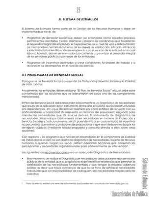 LineamientosdePolítica
SistemadeEstímulos
25
EL SISTEMA DE ESTÍMULOS
El Sistema de Estímulos forma parte de la Gestión de los Recursos Humanos y debe ser
implementado a través de:
• Programas de Bienestar Social que deben ser entendidos como aquellos procesos
permanentes orientados a crear, mantener y mejorar las condiciones que favorezcan
el desarrollo integral del empleado, el mejoramiento de su nivel de vida y el de su familia;
así mismo deben permitir el aumento de los niveles de satisfacción, eficacia, eficiencia
y efectividad y la identificación del empleado con el servicio de la entidad en la cual
labora; Además, deben ser orientados básicamente a garantizar el desarrollo integral
de los servidores públicos y por ende de las entidades.
• Programas de Incentivos destinados a crear condiciones favorables de trabajo y a
reconocer los desempeños en el nivel de excelencia.
3.1 PROGRAMAS DE BIENESTAR SOCIAL
El programa de Bienestar Social comprende: La Protección y Servicios Sociales y la Calidad
de Vida Laboral.
Anualmente, las entidades deben elaborar “El Plan de Bienestar Social” el cual debe estar
conformado por las acciones que se adelantarán en cada uno de los componentes
mencionados.
El Plan de Bienestar Social debe responder básicamente a un diagnóstico de necesidades
que resulta de la aplicación de un instrumento (entrevista, encuesta, reuniones estructuradas
por dependencias, etc.) que deberá ser diseñado por cada entidad, de acuerdo con sus
particularidades y capacidad de respuesta, en términos del presupuesto asignado para
atender las necesidades que de éste se deriven. El instrumento de diagnóstico de
necesidades debe indagar básicamente sobre necesidades en materia de Protección y
Servicios Sociales y,“adicionalmente, ser útil para identificar en cada entidad los incentivos
no pecuniarios que esté en condiciones de proporcionar y que sean de buen recibo por los
servidores públicos (mediante listado propuesto y consulta directa a ellos sobre otras
opciones).
Con respecto a los programas que han de ser desarrollados en el componente de Calidad
de Vida Laboral, si bien no son objeto de diagnóstico de necesidades, los jefes de recursos
humanos o quienes hagan sus veces deben adelantar acciones que consulten las
percepciones y necesidades organizacionales para posteriormente ser intervenidas6
.
Las siguientes son recomendaciones para un adecuado Diagnóstico de Necesidades:
• En el momento de realizar el Diagnóstico de Necesidades debe aclararse a los servidores
públicos de la entidad, que su propósito es el de identificar tendencias que permitan la
satisfacción de las necesidades fundamentales y que tengan la máxima cobertura
posible; es decir que haya conciencia de que no se trata de satisfacer necesidades
individuales que son responsabilidad de cada quien, sino necesidades más de carácter
colectivo.
6
“Para tal efecto, existen una serie de instrumentos que pueden ser consultados en www.dafp.gov.co.
 